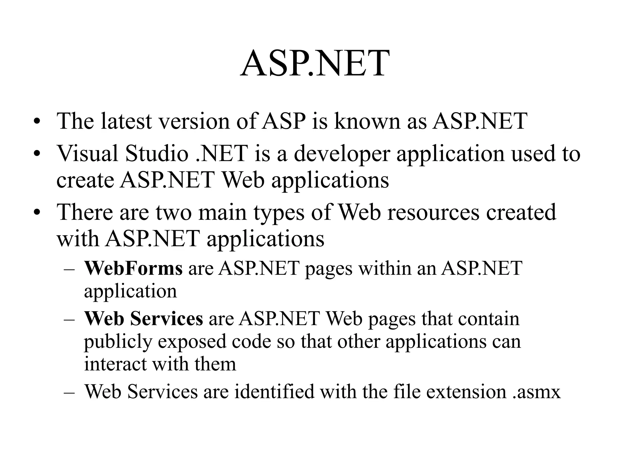 ASP.NET
• The latest version of ASP is known as ASP.NET
• Visual Studio .NET is a developer application used to
create ASP.NET Web applications
• There are two main types of Web resources created
with ASP.NET applications
– WebForms are ASP.NET pages within an ASP.NET
application
– Web Services are ASP.NET Web pages that contain
publicly exposed code so that other applications can
interact with them
– Web Services are identified with the file extension .asmx
 