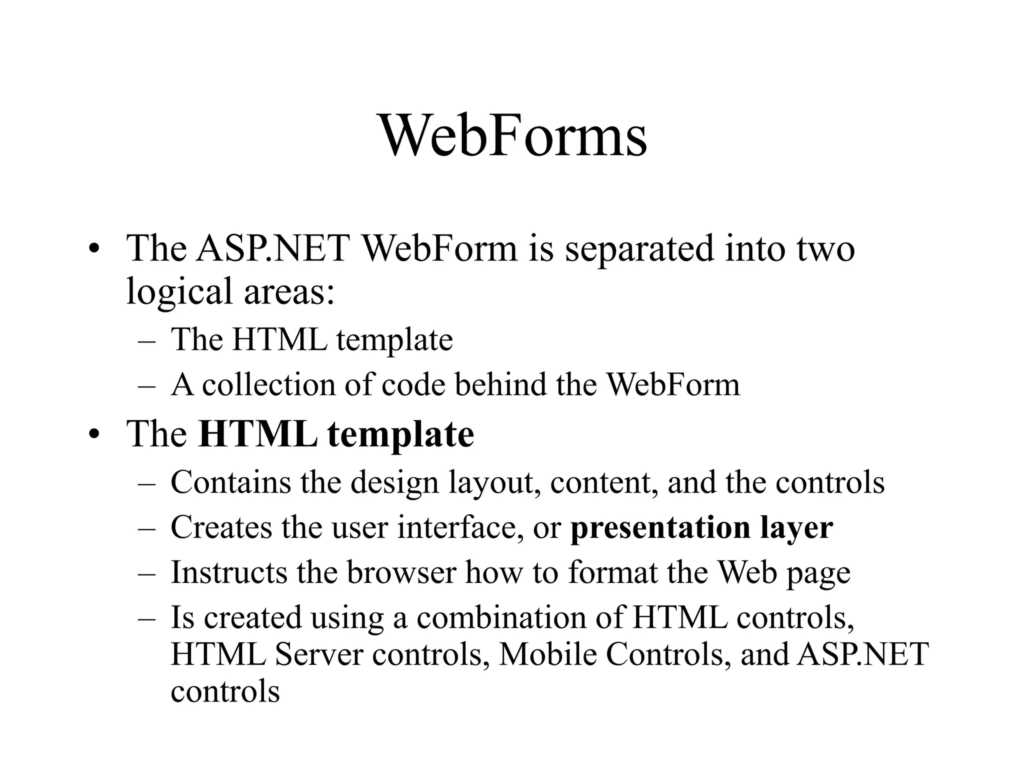 WebForms
• The ASP.NET WebForm is separated into two
logical areas:
– The HTML template
– A collection of code behind the WebForm
• The HTML template
– Contains the design layout, content, and the controls
– Creates the user interface, or presentation layer
– Instructs the browser how to format the Web page
– Is created using a combination of HTML controls,
HTML Server controls, Mobile Controls, and ASP.NET
controls
 