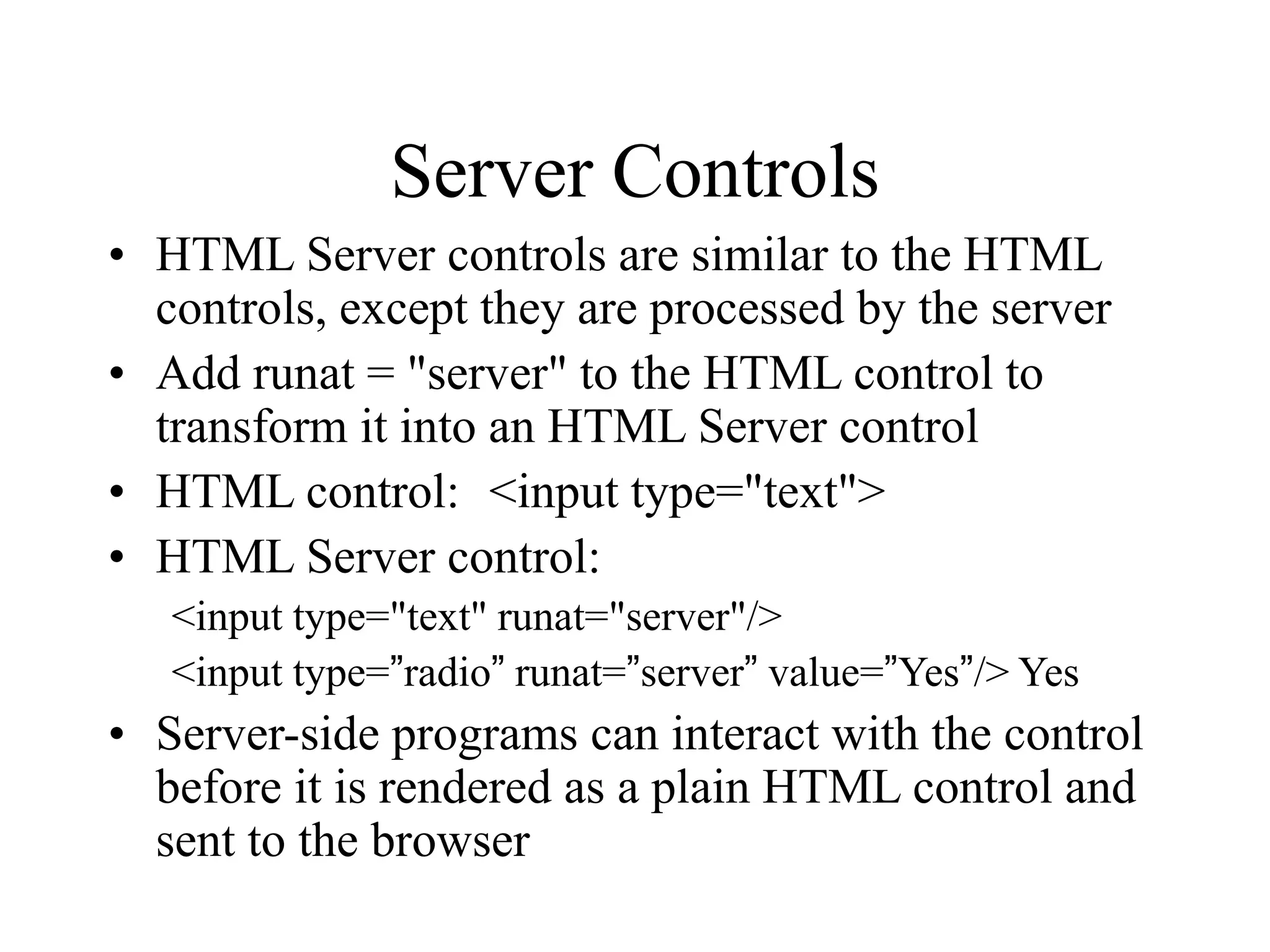 Server Controls
• HTML Server controls are similar to the HTML
controls, except they are processed by the server
• Add runat = "server" to the HTML control to
transform it into an HTML Server control
• HTML control: <input type="text">
• HTML Server control:
<input type="text" runat="server"/>
<input type=”radio” runat=”server” value=”Yes”/> Yes
• Server-side programs can interact with the control
before it is rendered as a plain HTML control and
sent to the browser
 