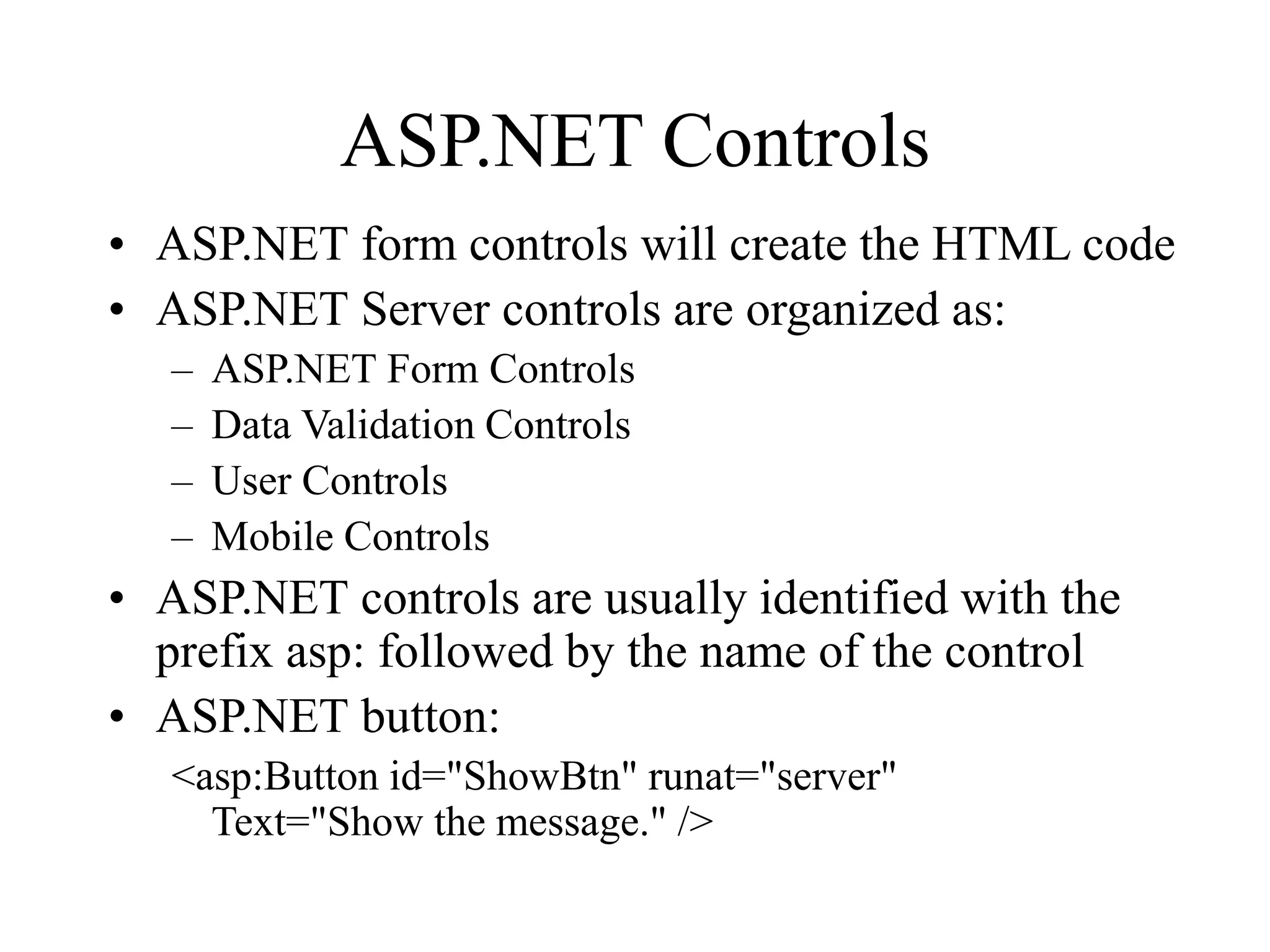 ASP.NET Controls
• ASP.NET form controls will create the HTML code
• ASP.NET Server controls are organized as:
– ASP.NET Form Controls
– Data Validation Controls
– User Controls
– Mobile Controls
• ASP.NET controls are usually identified with the
prefix asp: followed by the name of the control
• ASP.NET button:
<asp:Button id="ShowBtn" runat="server"
Text="Show the message." />
 