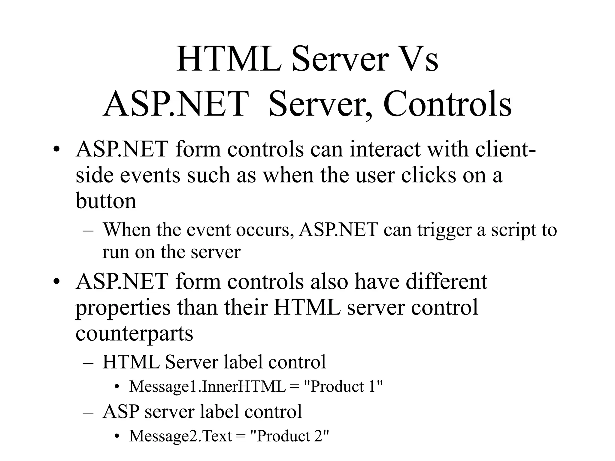 HTML Server Vs
ASP.NET Server, Controls
• ASP.NET form controls can interact with client-
side events such as when the user clicks on a
button
– When the event occurs, ASP.NET can trigger a script to
run on the server
• ASP.NET form controls also have different
properties than their HTML server control
counterparts
– HTML Server label control
• Message1.InnerHTML = "Product 1"
– ASP server label control
• Message2.Text = "Product 2"
 