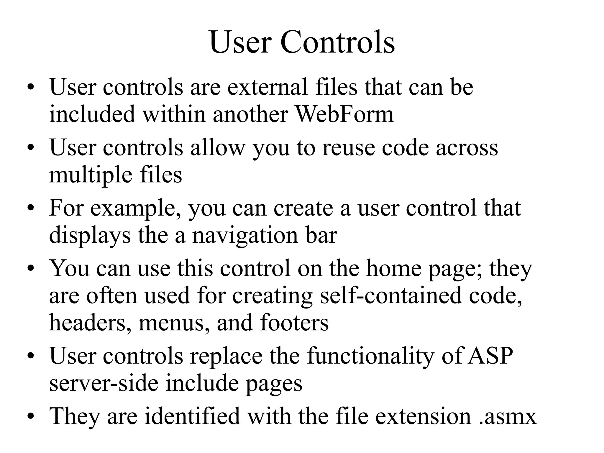 User Controls
• User controls are external files that can be
included within another WebForm
• User controls allow you to reuse code across
multiple files
• For example, you can create a user control that
displays the a navigation bar
• You can use this control on the home page; they
are often used for creating self-contained code,
headers, menus, and footers
• User controls replace the functionality of ASP
server-side include pages
• They are identified with the file extension .asmx
 