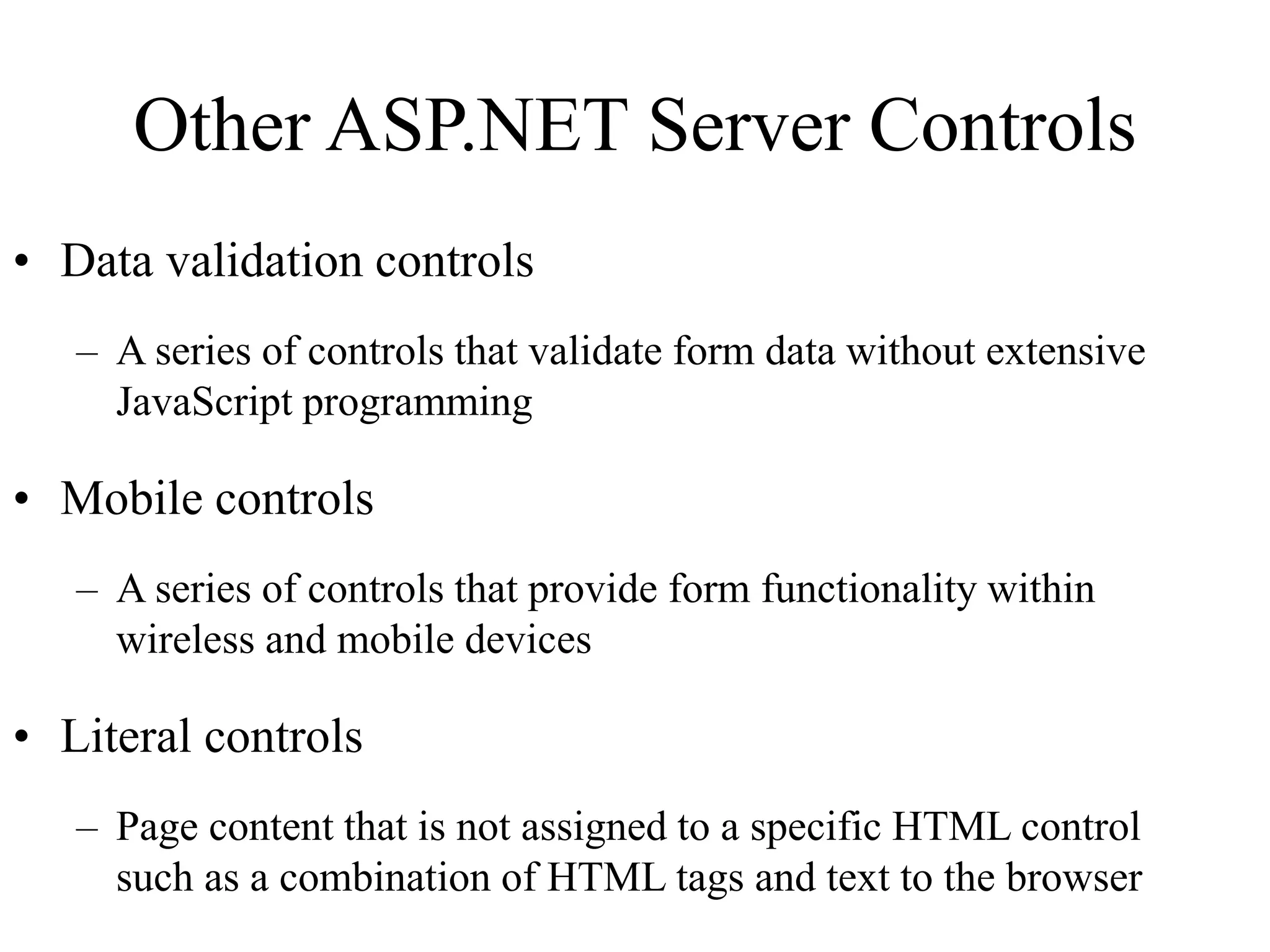 Other ASP.NET Server Controls
• Data validation controls
– A series of controls that validate form data without extensive
JavaScript programming
• Mobile controls
– A series of controls that provide form functionality within
wireless and mobile devices
• Literal controls
– Page content that is not assigned to a specific HTML control
such as a combination of HTML tags and text to the browser
 