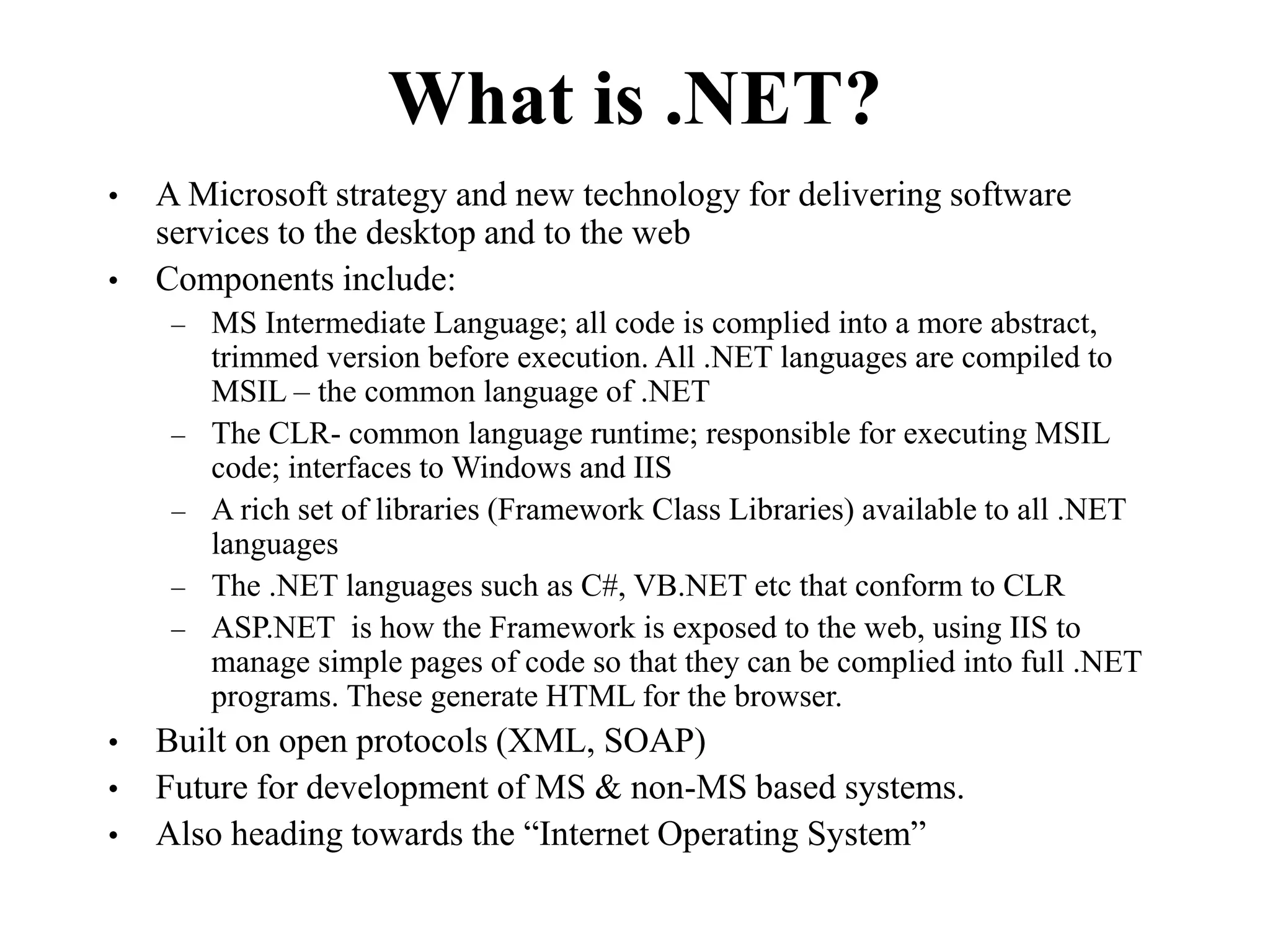 What is .NET?
• A Microsoft strategy and new technology for delivering software
services to the desktop and to the web
• Components include:
– MS Intermediate Language; all code is complied into a more abstract,
trimmed version before execution. All .NET languages are compiled to
MSIL – the common language of .NET
– The CLR- common language runtime; responsible for executing MSIL
code; interfaces to Windows and IIS
– A rich set of libraries (Framework Class Libraries) available to all .NET
languages
– The .NET languages such as C#, VB.NET etc that conform to CLR
– ASP.NET is how the Framework is exposed to the web, using IIS to
manage simple pages of code so that they can be complied into full .NET
programs. These generate HTML for the browser.
• Built on open protocols (XML, SOAP)
• Future for development of MS & non-MS based systems.
• Also heading towards the “Internet Operating System”
 