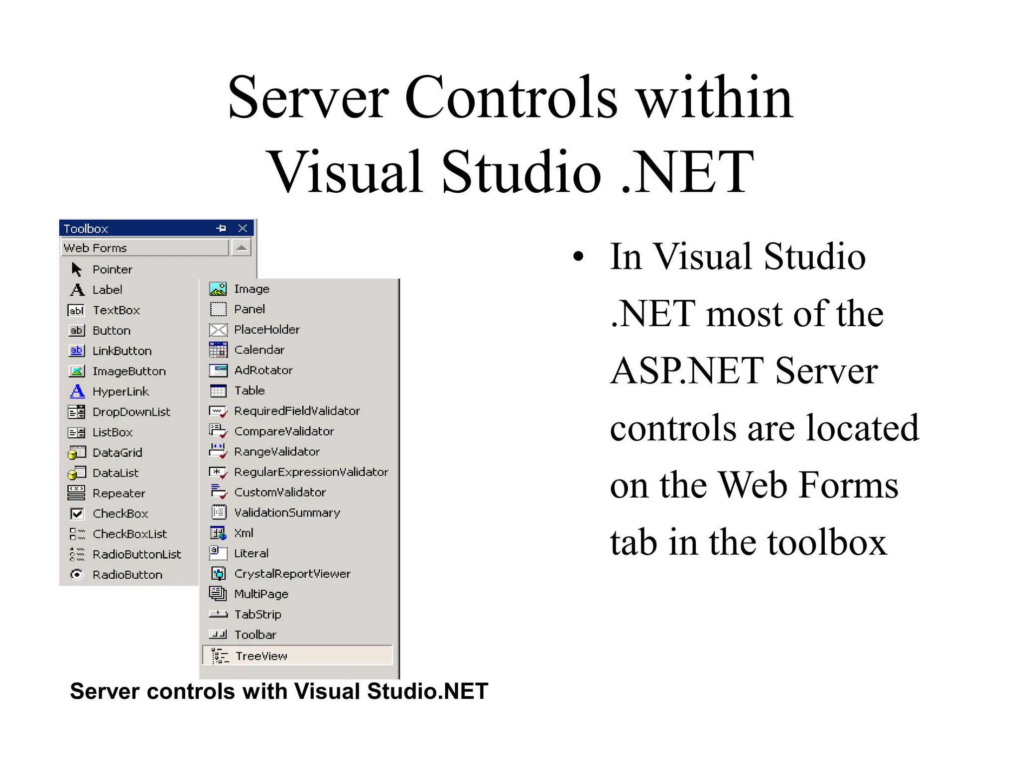 Server Controls within
Visual Studio .NET
• In Visual Studio
.NET most of the
ASP.NET Server
controls are located
on the Web Forms
tab in the toolbox
Server controls with Visual Studio.NET
 