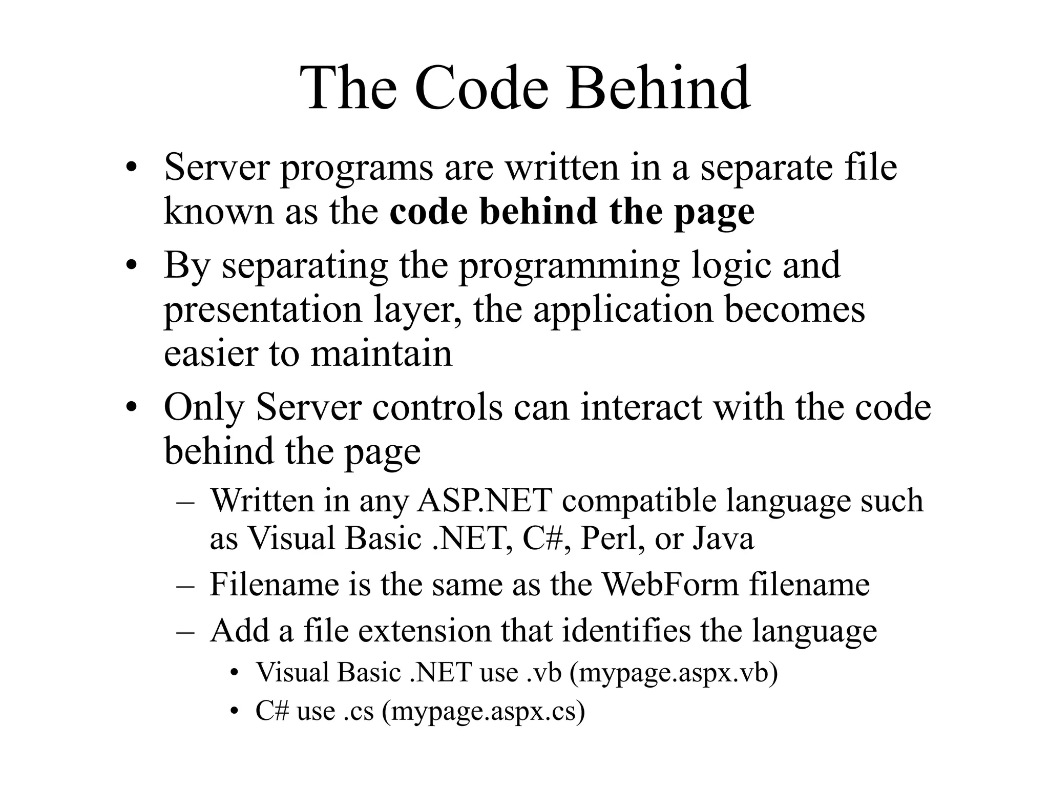 The Code Behind
• Server programs are written in a separate file
known as the code behind the page
• By separating the programming logic and
presentation layer, the application becomes
easier to maintain
• Only Server controls can interact with the code
behind the page
– Written in any ASP.NET compatible language such
as Visual Basic .NET, C#, Perl, or Java
– Filename is the same as the WebForm filename
– Add a file extension that identifies the language
• Visual Basic .NET use .vb (mypage.aspx.vb)
• C# use .cs (mypage.aspx.cs)
 