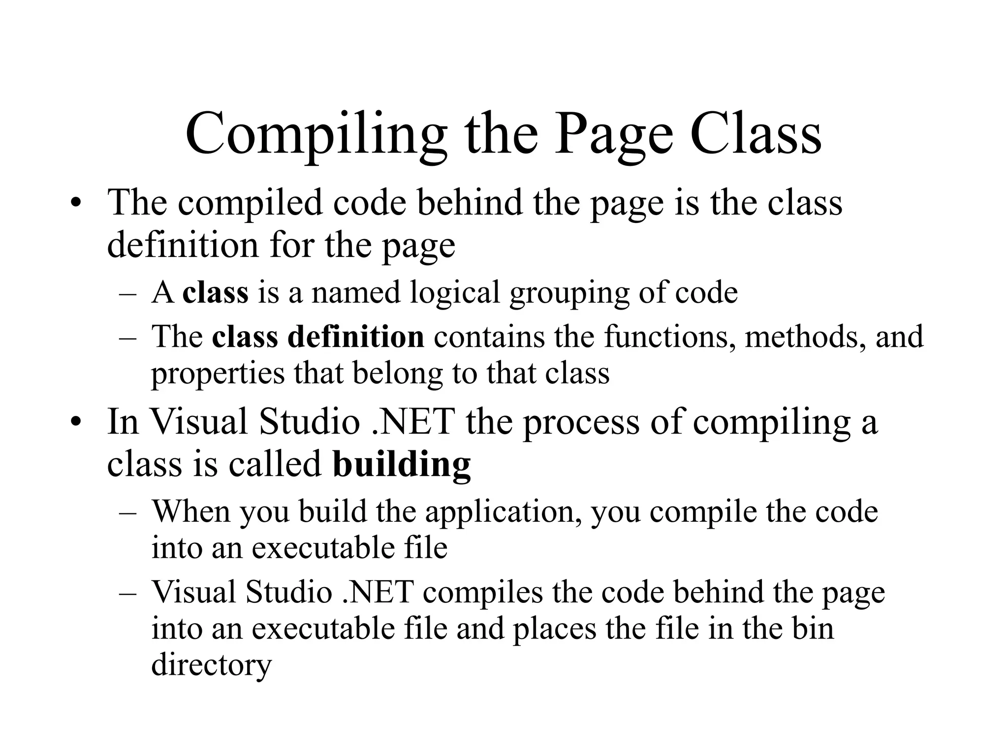 Compiling the Page Class
• The compiled code behind the page is the class
definition for the page
– A class is a named logical grouping of code
– The class definition contains the functions, methods, and
properties that belong to that class
• In Visual Studio .NET the process of compiling a
class is called building
– When you build the application, you compile the code
into an executable file
– Visual Studio .NET compiles the code behind the page
into an executable file and places the file in the bin
directory
 