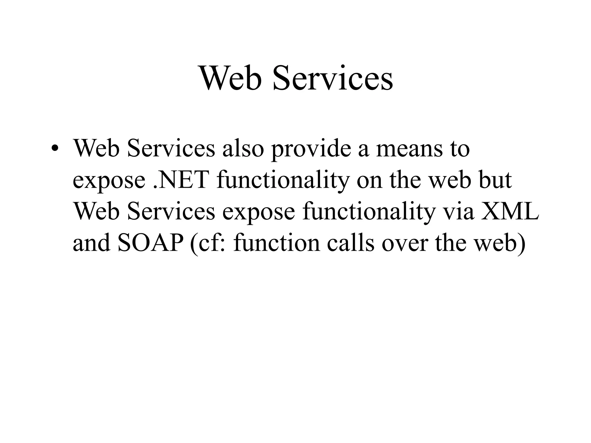 Web Services
• Web Services also provide a means to
expose .NET functionality on the web but
Web Services expose functionality via XML
and SOAP (cf: function calls over the web)
 