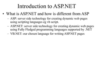 Introduction to ASP.NET
• What is ASP.NET and how is different from ASP
– ASP: server side technology for creating dynamic web pages
using scripting languages eg vb script.
– ASP.NET: server side technology for creating dynamic web pages
using Fully Fledged programming languages supported by .NET
– VB.NET: our chosen language for writing ASP.NET pages
 