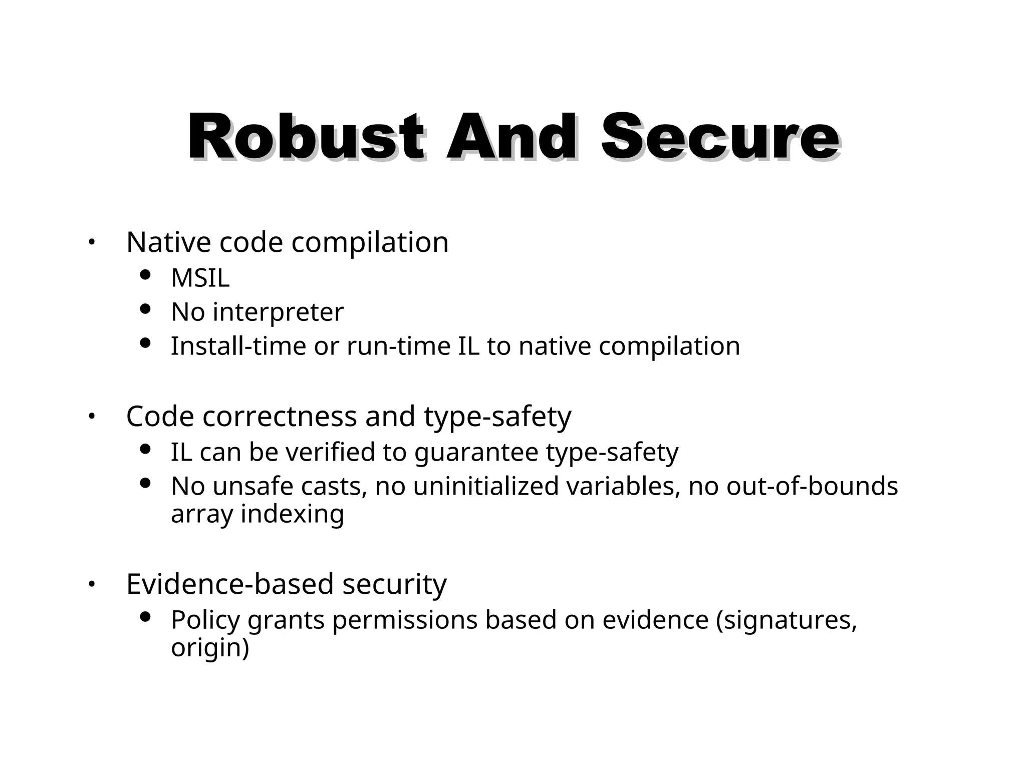 Robust And Secure Robust And Secure • Native code compilation  MSIL  No interpreter  Install-time or run-time IL to native compilation • Code correctness and type-safety  IL can be verified to guarantee type-safety  No unsafe casts, no uninitialized variables, no out-of-bounds array indexing • Evidence-based security  Policy grants permissions based on evidence (signatures, origin) 