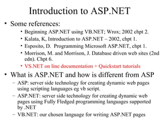 Introduction to ASP.NET
• Some references:
     • Beginning ASP.NET using VB.NET; Wrox; 2002 chpt 2.
     • Kalata, K, Introduction to ASP.NET – 2002, chpt 1.
     • Esposito, D. Programming Microsoft ASP.NET, chpt 1.
     • Morrison, M. and Morrison, J. Database driven web sites (2nd
       edn). Chpt 6.
     • VS.NET on line documentation + Quickstart tutorials
• What is ASP.NET and how is different from ASP
  – ASP: server side technology for creating dynamic web pages
    using scripting languages eg vb script.
  – ASP.NET: server side technology for creating dynamic web
    pages using Fully Fledged programming languages supported
    by .NET
  – VB.NET: our chosen language for writing ASP.NET pages
 