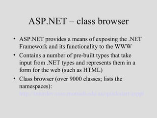 ASP.NET – class browser
• ASP.NET provides a means of exposing the .NET
  Framework and its functionality to the WWW
• Contains a number of pre-built types that take
  input from .NET types and represents them in a
  form for the web (such as HTML)
• Class browser (over 9000 classes; lists the
  namespaces):
  http://interdev.csse.monash.edu.au/quickstart/aspplus/sam
 