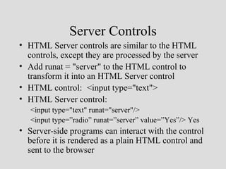 Server Controls
• HTML Server controls are similar to the HTML
  controls, except they are processed by the server
• Add runat = "server" to the HTML control to
  transform it into an HTML Server control
• HTML control: <input type="text">
• HTML Server control:
   <input type="text" runat="server"/>
   <input type=”radio” runat=”server” value=”Yes”/> Yes
• Server-side programs can interact with the control
  before it is rendered as a plain HTML control and
  sent to the browser
 