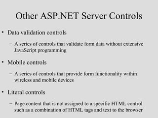 Other ASP.NET Server Controls
• Data validation controls
   – A series of controls that validate form data without extensive
     JavaScript programming

• Mobile controls
   – A series of controls that provide form functionality within
     wireless and mobile devices

• Literal controls
   – Page content that is not assigned to a specific HTML control
     such as a combination of HTML tags and text to the browser
 