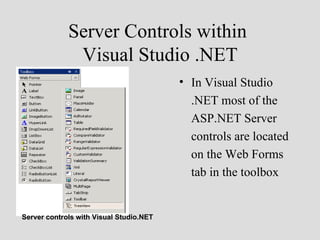Server Controls within
              Visual Studio .NET
                                         • In Visual Studio
                                           .NET most of the
                                           ASP.NET Server
                                           controls are located
                                           on the Web Forms
                                           tab in the toolbox


Server controls with Visual Studio.NET
 