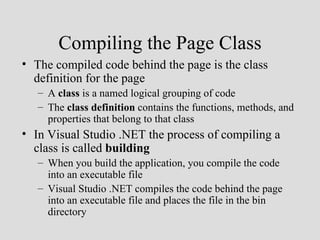 Compiling the Page Class
• The compiled code behind the page is the class
  definition for the page
   – A class is a named logical grouping of code
   – The class definition contains the functions, methods, and
     properties that belong to that class
• In Visual Studio .NET the process of compiling a
  class is called building
   – When you build the application, you compile the code
     into an executable file
   – Visual Studio .NET compiles the code behind the page
     into an executable file and places the file in the bin
     directory
 
