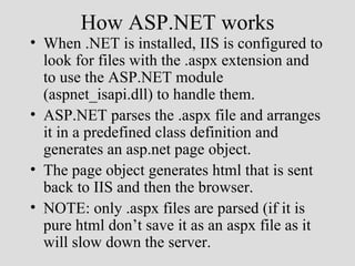 How ASP.NET works
• When .NET is installed, IIS is configured to
  look for files with the .aspx extension and
  to use the ASP.NET module
  (aspnet_isapi.dll) to handle them.
• ASP.NET parses the .aspx file and arranges
  it in a predefined class definition and
  generates an asp.net page object.
• The page object generates html that is sent
  back to IIS and then the browser.
• NOTE: only .aspx files are parsed (if it is
  pure html don’t save it as an aspx file as it
  will slow down the server.
 