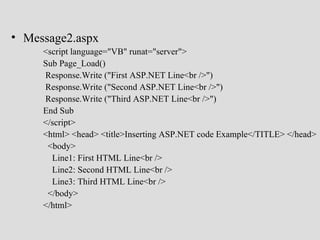 • Message2.aspx
     <script language="VB" runat="server">
     Sub Page_Load()
     Response.Write ("First ASP.NET Line<br />")
     Response.Write ("Second ASP.NET Line<br />")
     Response.Write ("Third ASP.NET Line<br />")
     End Sub
     </script>
     <html> <head> <title>Inserting ASP.NET code Example</TITLE> </head>
      <body>
       Line1: First HTML Line<br />
       Line2: Second HTML Line<br />
       Line3: Third HTML Line<br />
      </body>
     </html>
 