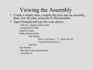 Viewing the Assembly
• Create a simple class, compile the class into an assembly,
  then view the class using the IL Disassembler
• Open Notepad and type the code shown:
       ' hello.vb - displays hello world
       ' Created 06/01/2002
       Imports System
       Public Module Hello
                  Sub Main()
                             Dim s1 As String = "1 - Hello World"
                             Console.WriteLine(s1)
                  End Sub
       End Module
       ' Run this at the command line
       ' vbc hello.vb
 