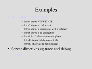 Examples
• quickstart – webforms
        –   Intro4 shows VIEWSTATE
        –   Intro6 shows a click event
        –   Intro7 shows a usercontrol with a calander
        –   Intro8 shows a db connection
        –   Intro9 & 10 show asp.net templates
        –   Intro11shows validation controls
        –   Intro13 shows code behind pages

• Server directives eg trace and debug
  – trace
 