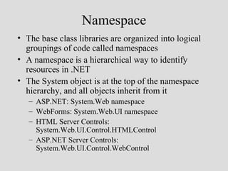 Namespace
• The base class libraries are organized into logical
  groupings of code called namespaces
• A namespace is a hierarchical way to identify
  resources in .NET
• The System object is at the top of the namespace
  hierarchy, and all objects inherit from it
   – ASP.NET: System.Web namespace
   – WebForms: System.Web.UI namespace
   – HTML Server Controls:
     System.Web.UI.Control.HTMLControl
   – ASP.NET Server Controls:
     System.Web.UI.Control.WebControl
 