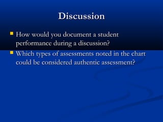 DiscussionDiscussion
 How would you document a studentHow would you document a student
performance during a discussion?performance during a discussion?
 Which types of assessments noted in the chartWhich types of assessments noted in the chart
could be considered authentic assessment?could be considered authentic assessment?
 