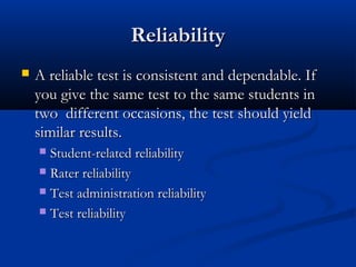 ReliabilityReliability
 A reliable test is consistent and dependable. IfA reliable test is consistent and dependable. If
you give the same test to the same students inyou give the same test to the same students in
two different occasions, the test should yieldtwo different occasions, the test should yield
similar results.similar results.
 Student-related reliabilityStudent-related reliability
 Rater reliabilityRater reliability
 Test administration reliabilityTest administration reliability
 Test reliabilityTest reliability
 