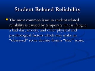 Student Related ReliabilityStudent Related Reliability
 The most common issue in student relatedThe most common issue in student related
reliability is caused by temporary illness, fatigue,reliability is caused by temporary illness, fatigue,
a bad day, anxiety, and other physical anda bad day, anxiety, and other physical and
psychological factors which may make anpsychological factors which may make an
“observed” score deviate from a “true” score.“observed” score deviate from a “true” score.
 