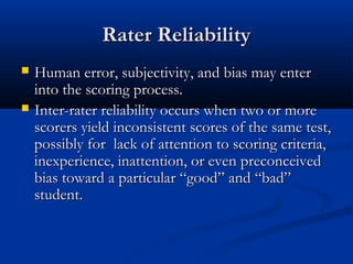 Rater ReliabilityRater Reliability
 Human error, subjectivity, and bias may enterHuman error, subjectivity, and bias may enter
into the scoring process.into the scoring process.
 Inter-rater reliability occurs when two or moreInter-rater reliability occurs when two or more
scorers yield inconsistent scores of the same test,scorers yield inconsistent scores of the same test,
possibly for lack of attention to scoring criteria,possibly for lack of attention to scoring criteria,
inexperience, inattention, or even preconceivedinexperience, inattention, or even preconceived
bias toward a particular “good” and “bad”bias toward a particular “good” and “bad”
student.student.
 