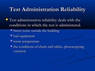 Test Administration ReliabilityTest Administration Reliability
 Test administration reliability deals with theTest administration reliability deals with the
conditions in which the test is administered.conditions in which the test is administered.
 Street noise outside the buildingStreet noise outside the building
 bad equipmentbad equipment
 room temperatureroom temperature
 the conditions of chairs and tables, photocopyingthe conditions of chairs and tables, photocopying
variationvariation
 