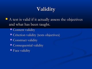 ValidityValidity
 A test is valid if it actually assess the objectivesA test is valid if it actually assess the objectives
and what has been taught.and what has been taught.
 Content validityContent validity
 Criterion validity (tests objectives)Criterion validity (tests objectives)
 Construct validityConstruct validity
 Consequential validityConsequential validity
 Face validityFace validity
 