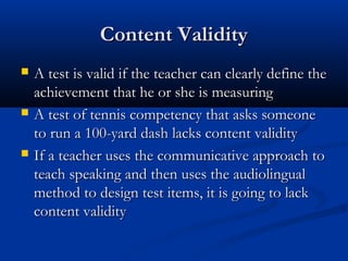 Content ValidityContent Validity
 A test is valid if the teacher can clearly define theA test is valid if the teacher can clearly define the
achievement that he or she is measuringachievement that he or she is measuring
 A test of tennis competency that asks someoneA test of tennis competency that asks someone
to run a 100-yard dash lacks content validityto run a 100-yard dash lacks content validity
 If a teacher uses the communicative approach toIf a teacher uses the communicative approach to
teach speaking and then uses the audiolingualteach speaking and then uses the audiolingual
method to design test items, it is going to lackmethod to design test items, it is going to lack
content validitycontent validity
 