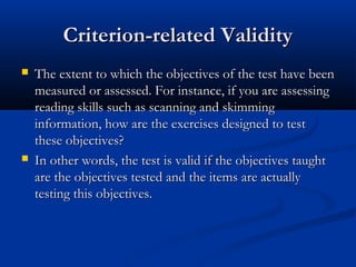 Criterion-related ValidityCriterion-related Validity
 The extent to which the objectives of the test have beenThe extent to which the objectives of the test have been
measured or assessed. For instance, if you are assessingmeasured or assessed. For instance, if you are assessing
reading skills such as scanning and skimmingreading skills such as scanning and skimming
information, how are the exercises designed to testinformation, how are the exercises designed to test
these objectives?these objectives?
 In other words, the test is valid if the objectives taughtIn other words, the test is valid if the objectives taught
are the objectives tested and the items are actuallyare the objectives tested and the items are actually
testing this objectives.testing this objectives.
 