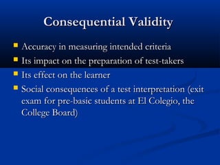 Consequential ValidityConsequential Validity
 Accuracy in measuring intended criteriaAccuracy in measuring intended criteria
 Its impact on the preparation of test-takersIts impact on the preparation of test-takers
 Its effect on the learnerIts effect on the learner
 Social consequences of a test interpretation (exitSocial consequences of a test interpretation (exit
exam for pre-basic students at El Colegio, theexam for pre-basic students at El Colegio, the
College Board)College Board)
 