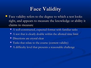 Face ValidityFace Validity
 Face validity refers to the degree to which a test looksFace validity refers to the degree to which a test looks
right, and appears to measure the knowledge or ability itright, and appears to measure the knowledge or ability it
claims to measureclaims to measure
 A well-constructed, expected format with familiar tasksA well-constructed, expected format with familiar tasks
 A test that is clearly doable within the allotted time limitA test that is clearly doable within the allotted time limit
 Directions are crystal clearDirections are crystal clear
 Tasks that relate to the course (content validity)Tasks that relate to the course (content validity)
 A difficulty level that presents a reasonable challengeA difficulty level that presents a reasonable challenge
 