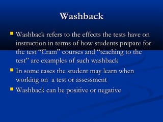 WashbackWashback
 Washback refers to the effects the tests have onWashback refers to the effects the tests have on
instruction in terms of how students prepare forinstruction in terms of how students prepare for
the test “Cram” courses and “teaching to thethe test “Cram” courses and “teaching to the
test” are examples of such washbacktest” are examples of such washback
 In some cases the student may learn whenIn some cases the student may learn when
working on a test or assessmentworking on a test or assessment
 Washback can be positive or negativeWashback can be positive or negative
 