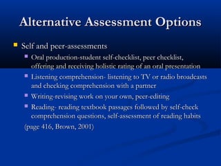 Alternative Assessment OptionsAlternative Assessment Options
 Self and peer-assessmentsSelf and peer-assessments
 Oral production-student self-checklist, peer checklist,Oral production-student self-checklist, peer checklist,
offering and receiving holistic rating of an oral presentationoffering and receiving holistic rating of an oral presentation
 Listening comprehension- listening to TV or radio broadcastsListening comprehension- listening to TV or radio broadcasts
and checking comprehension with a partnerand checking comprehension with a partner
 Writing-revising work on your own, peer-editingWriting-revising work on your own, peer-editing
 Reading- reading textbook passages followed by self-checkReading- reading textbook passages followed by self-check
comprehension questions, self-assessment of reading habitscomprehension questions, self-assessment of reading habits
(page 416, Brown, 2001)(page 416, Brown, 2001)
 