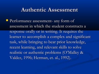 Authentic AssessmentAuthentic Assessment
 Performance assessment- any form ofPerformance assessment- any form of
assessment in which the student constructs aassessment in which the student constructs a
response orally or in writing. It requires theresponse orally or in writing. It requires the
learner to accomplish a complex and significantlearner to accomplish a complex and significant
task, while bringing to bear prior knowledge,task, while bringing to bear prior knowledge,
recent learning, and relevant skills to solverecent learning, and relevant skills to solve
realistic or authentic problems (O’Malley &realistic or authentic problems (O’Malley &
Valdez, 1996; Herman, et. al., 1992).Valdez, 1996; Herman, et. al., 1992).
 
