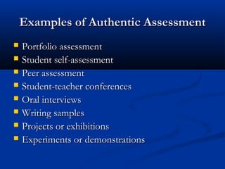 Examples of Authentic AssessmentExamples of Authentic Assessment
 Portfolio assessmentPortfolio assessment
 Student self-assessmentStudent self-assessment
 Peer assessmentPeer assessment
 Student-teacher conferencesStudent-teacher conferences
 Oral interviewsOral interviews
 Writing samplesWriting samples
 Projects or exhibitionsProjects or exhibitions
 Experiments or demonstrationsExperiments or demonstrations
 