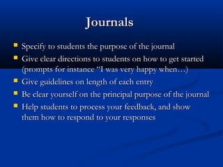 JournalsJournals
 Specify to students the purpose of the journalSpecify to students the purpose of the journal
 Give clear directions to students on how to get startedGive clear directions to students on how to get started
(prompts for instance “I was very happy when…)(prompts for instance “I was very happy when…)
 Give guidelines on length of each entryGive guidelines on length of each entry
 Be clear yourself on the principal purpose of the journalBe clear yourself on the principal purpose of the journal
 Help students to process your feedback, and showHelp students to process your feedback, and show
them how to respond to your responsesthem how to respond to your responses
 