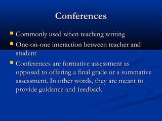 ConferencesConferences
 Commonly used when teaching writingCommonly used when teaching writing
 One-on-one interaction between teacher andOne-on-one interaction between teacher and
studentstudent
 Conferences are formative assessment asConferences are formative assessment as
opposed to offering a final grade or a summativeopposed to offering a final grade or a summative
assessment. In other words, they are meant toassessment. In other words, they are meant to
provide guidance and feedback.provide guidance and feedback.
 