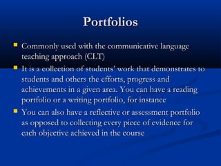 PortfoliosPortfolios
 Commonly used with the communicative languageCommonly used with the communicative language
teaching approach (CLT)teaching approach (CLT)
 It is a collection of students’ work that demonstrates toIt is a collection of students’ work that demonstrates to
students and others the efforts, progress andstudents and others the efforts, progress and
achievements in a given area. You can have a readingachievements in a given area. You can have a reading
portfolio or a writing portfolio, for instanceportfolio or a writing portfolio, for instance
 You can also have a reflective or assessment portfolioYou can also have a reflective or assessment portfolio
as opposed to collecting every piece of evidence foras opposed to collecting every piece of evidence for
each objective achieved in the courseeach objective achieved in the course
 