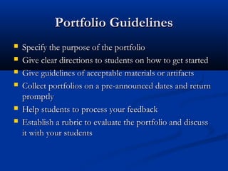 Portfolio GuidelinesPortfolio Guidelines
 Specify the purpose of the portfolioSpecify the purpose of the portfolio
 Give clear directions to students on how to get startedGive clear directions to students on how to get started
 Give guidelines of acceptable materials or artifactsGive guidelines of acceptable materials or artifacts
 Collect portfolios on a pre-announced dates and returnCollect portfolios on a pre-announced dates and return
promptlypromptly
 Help students to process your feedbackHelp students to process your feedback
 Establish a rubric to evaluate the portfolio and discussEstablish a rubric to evaluate the portfolio and discuss
it with your studentsit with your students
 
