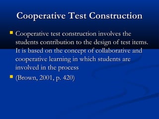 Cooperative Test ConstructionCooperative Test Construction
 Cooperative test construction involves theCooperative test construction involves the
students contribution to the design of test items.students contribution to the design of test items.
It is based on the concept of collaborative andIt is based on the concept of collaborative and
cooperative learning in which students arecooperative learning in which students are
involved in the processinvolved in the process
 (Brown, 2001, p. 420)(Brown, 2001, p. 420)
 