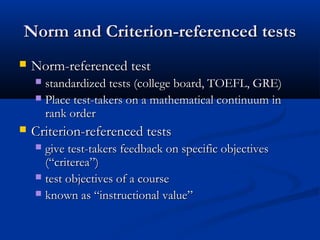 Norm and Criterion-referenced testsNorm and Criterion-referenced tests
 Norm-referenced testNorm-referenced test
 standardized tests (college board, TOEFL, GRE)standardized tests (college board, TOEFL, GRE)
 Place test-takers on a mathematical continuum inPlace test-takers on a mathematical continuum in
rank orderrank order
 Criterion-referenced testsCriterion-referenced tests
 give test-takers feedback on specific objectivesgive test-takers feedback on specific objectives
(“criterea”)(“criterea”)
 test objectives of a coursetest objectives of a course
 known as “instructional value”known as “instructional value”
 