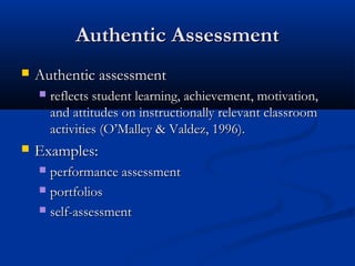 Authentic AssessmentAuthentic Assessment
 Authentic assessmentAuthentic assessment
 reflects student learning, achievement, motivation,reflects student learning, achievement, motivation,
and attitudes on instructionally relevant classroomand attitudes on instructionally relevant classroom
activities (O’Malley & Valdez, 1996).activities (O’Malley & Valdez, 1996).
 Examples:Examples:
 performance assessmentperformance assessment
 portfoliosportfolios
 self-assessmentself-assessment
 