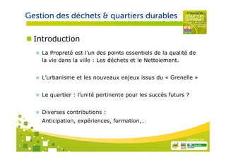 Gestion des déchets & quartiers durables

      Introduction
        La Propreté est l’un des points essentiels de la qualité de
        la vie dans la ville : Les déchets et le Nettoiement.


        L’urbanisme et les nouveaux enjeux issus du « Grenelle »


        Le quartier : l’unité pertinente pour les succès futurs ?


        Diverses contributions :
        Anticipation, expériences, formation,…


                                                                Organisé par

2
 