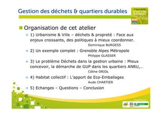 Gestion des déchets & quartiers durables

      Organisation de cet atelier
        1) Urbanisme & Ville – déchets & propreté : Face aux
        enjeux croissants, des politiques à mieux coordonner.
                                      Dominique BURGESS
        2) Un exemple complet : Grenoble Alpes Métropole
                                      Philippe GLASSER
        3) Le problème Déchets dans la gestion urbaine : Mieux
        concevoir, la démarche de GUP dans les quartiers ANRU,…
                                      Céline ORIOL
        4) Habitat collectif : L’apport de Eco-Emballages
                                      Aude CHARTIER
        5) Echanges – Questions – Conclusion

                                                            Organisé par

3
 