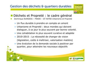 Gestion des déchets & quartiers durables

      Déchets et Propreté : le cadre général
      Dominique BURGESS – FNADE – GT ASTEE Urbanisme et Propreté

        Un flux durable à prendre en compte en amont
        Urbanisme et Propreté : deux mondes qui doivent
        dialoguer, à ce jour le plus souvent par bonne volonté.
        Une cohabitation le plus souvent curative et adaptée
        2010-2015 : La nécessité de changer de vision
        (législation, coûts à maîtriser, valorisation matière)
        Une évolution de la demande sociale à positiver par
        quartier, pour atteindre les nouveaux objectifs



                                                                   Organisé par

4
 