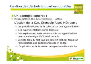 Gestion des déchets & quartiers durables

      Un exemple concret :
      Philippe GLASSER, Chef du Service Déchets – La Métro

      L’action de la C.A. Grenoble Alpes Métropole
         Les problématiques de la collecte sur une agglomération
         Des expérimentations sur le territoire
         Des expériences, tests de modalités par type d’habitat
         pour une stratégie d’efficacité durable
         Compte tenu du fort taux de collectif vertical, focus sur
         l’amélioration des performances de tri en HC
         L’implication et la formation des gardiens d’immeubles



                                                               Organisé par

5
 
